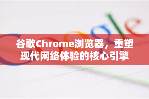 谷歌Chrome浏览器，重塑现代网络体验的核心引擎