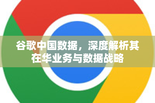谷歌中国数据，深度解析其在华业务与数据战略