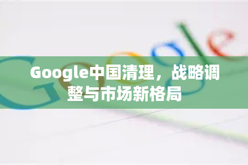 Google中国清理，战略调整与市场新格局