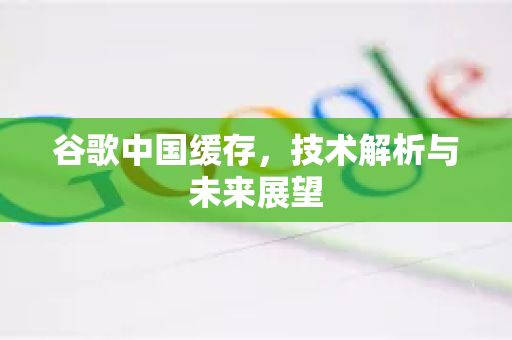 谷歌中国缓存，技术解析与未来展望
