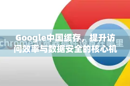 Google中国缓存，提升访问效率与数据安全的核心机制