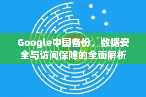 Google中国备份，数据安全与访问保障的全面解析