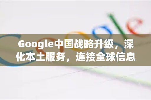 Google中国战略升级，深化本土服务，连接全球信息新篇章