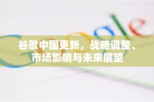 谷歌中国更新，战略调整、市场影响与未来展望