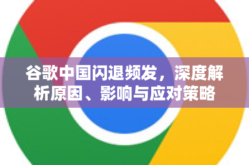 谷歌中国闪退频发，深度解析原因、影响与应对策略