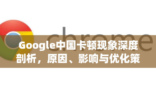 Google中国卡顿现象深度剖析，原因、影响与优化策略