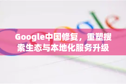 Google中国修复，重塑搜索生态与本地化服务升级