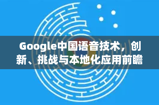 Google中国语音技术，创新、挑战与本地化应用前瞻-第1张图片-Google中文下载 - 轻松获取安全快速的浏览器体验