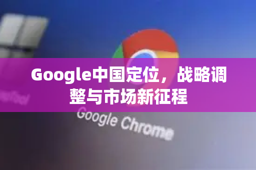 Google中国定位，战略调整与市场新征程-第1张图片-Google中文下载 - 轻松获取安全快速的浏览器体验