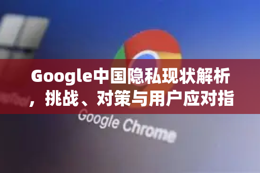 Google中国隐私现状解析，挑战、对策与用户应对指南-第1张图片-Google中文下载 - 轻松获取安全快速的浏览器体验