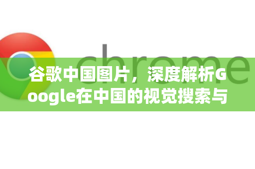 谷歌中国图片，深度解析Google在中国的视觉搜索与服务