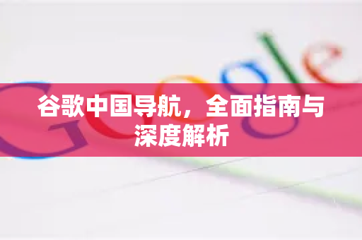 谷歌中国导航，全面指南与深度解析-第1张图片-Google中文下载 - 轻松获取安全快速的浏览器体验