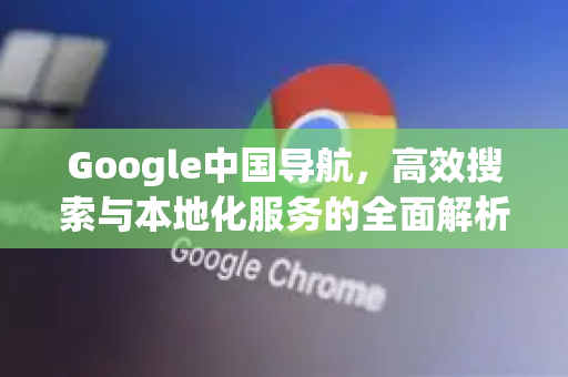 Google中国导航，高效搜索与本地化服务的全面解析-第1张图片-Google中文下载 - 轻松获取安全快速的浏览器体验