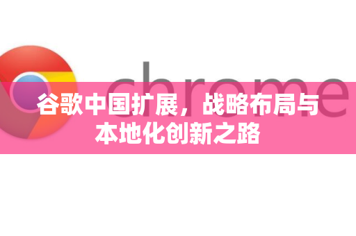 谷歌中国扩展，战略布局与本地化创新之路