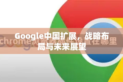 Google中国扩展，战略布局与未来展望