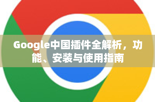 Google中国插件全解析，功能、安装与使用指南