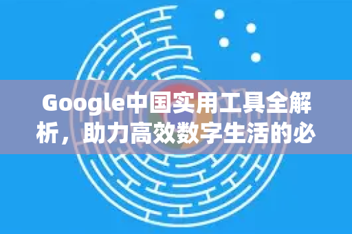 Google中国实用工具全解析，助力高效数字生活的必备神器