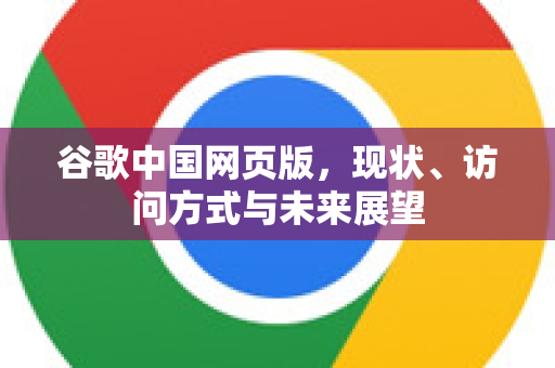 谷歌中国网页版，现状、访问方式与未来展望
