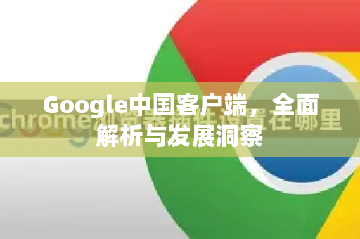 Google中国客户端，全面解析与发展洞察-第1张图片-Google中文下载 - 轻松获取安全快速的浏览器体验